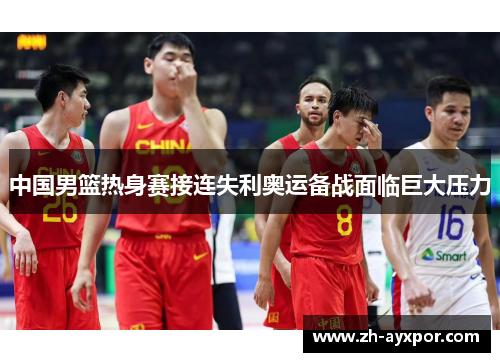 中国男篮热身赛接连失利奥运备战面临巨大压力